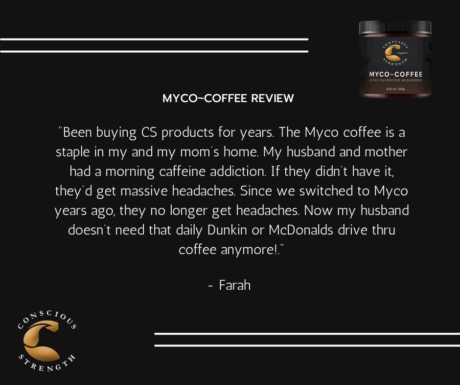 Review of Myco-Coffee by Conscious Strength. Quote from Farah: "Been buying CS products for years. The Myco coffee is a staple in my and my mom's home. My husband and mother had a morning caffeine addiction. If they didn't have it, they'd get massive headaches. Since we switched to Myco years ago, they no longer get headaches. Now my husband doesn't need that daily Dunkin or McDonalds drive thru coffee anymore!"