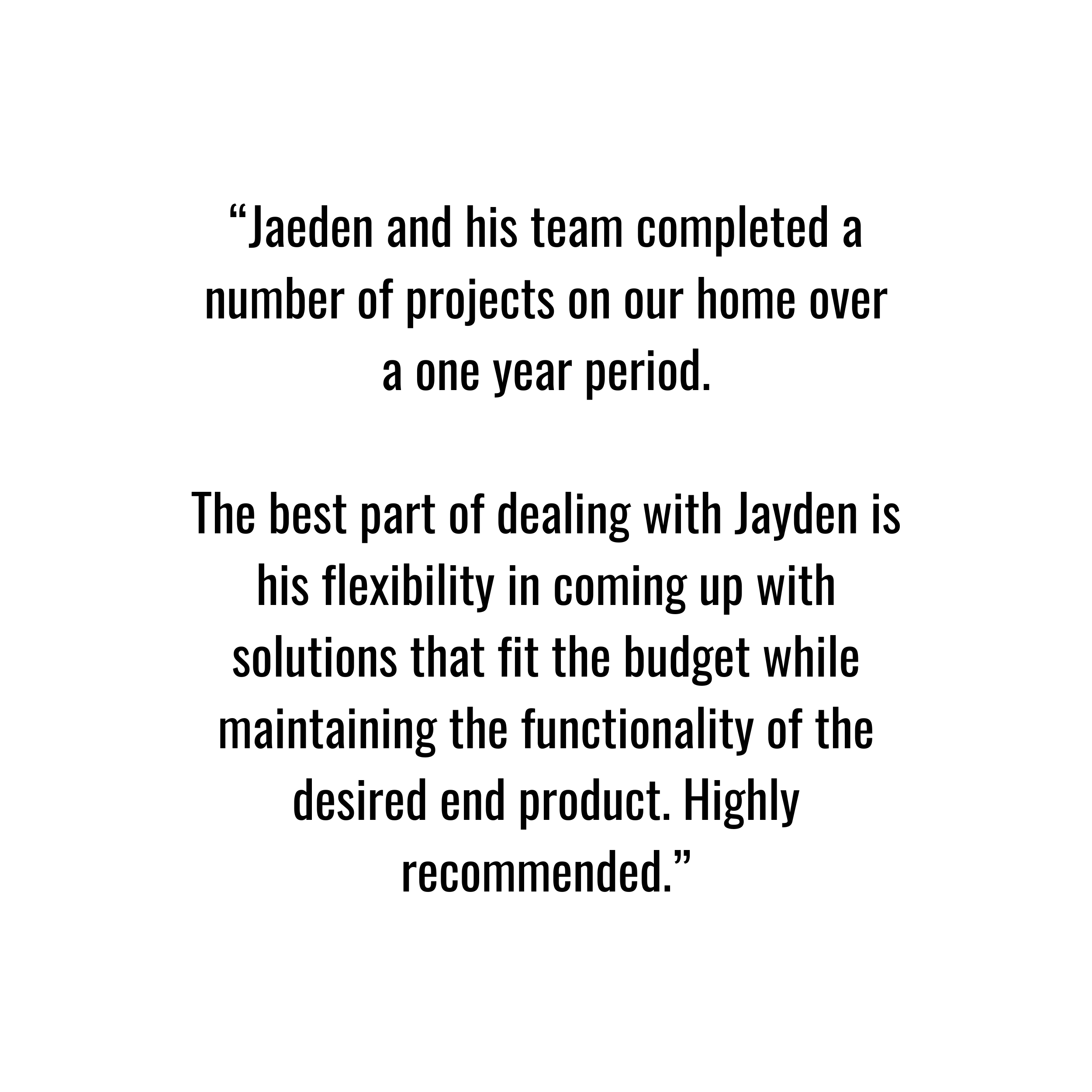 A client review that says “Jaeden and his team completed a number of projects on our home over a one year period.

The best part of dealing with Jayden is his flexibility in coming up with solutions that fit the budget while maintaining the functiona