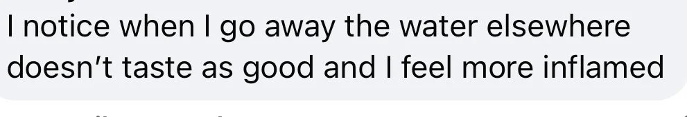Text excerpt reading: "I notice when I go away the water elsewhere doesn’t taste as good and I feel more inflamed"