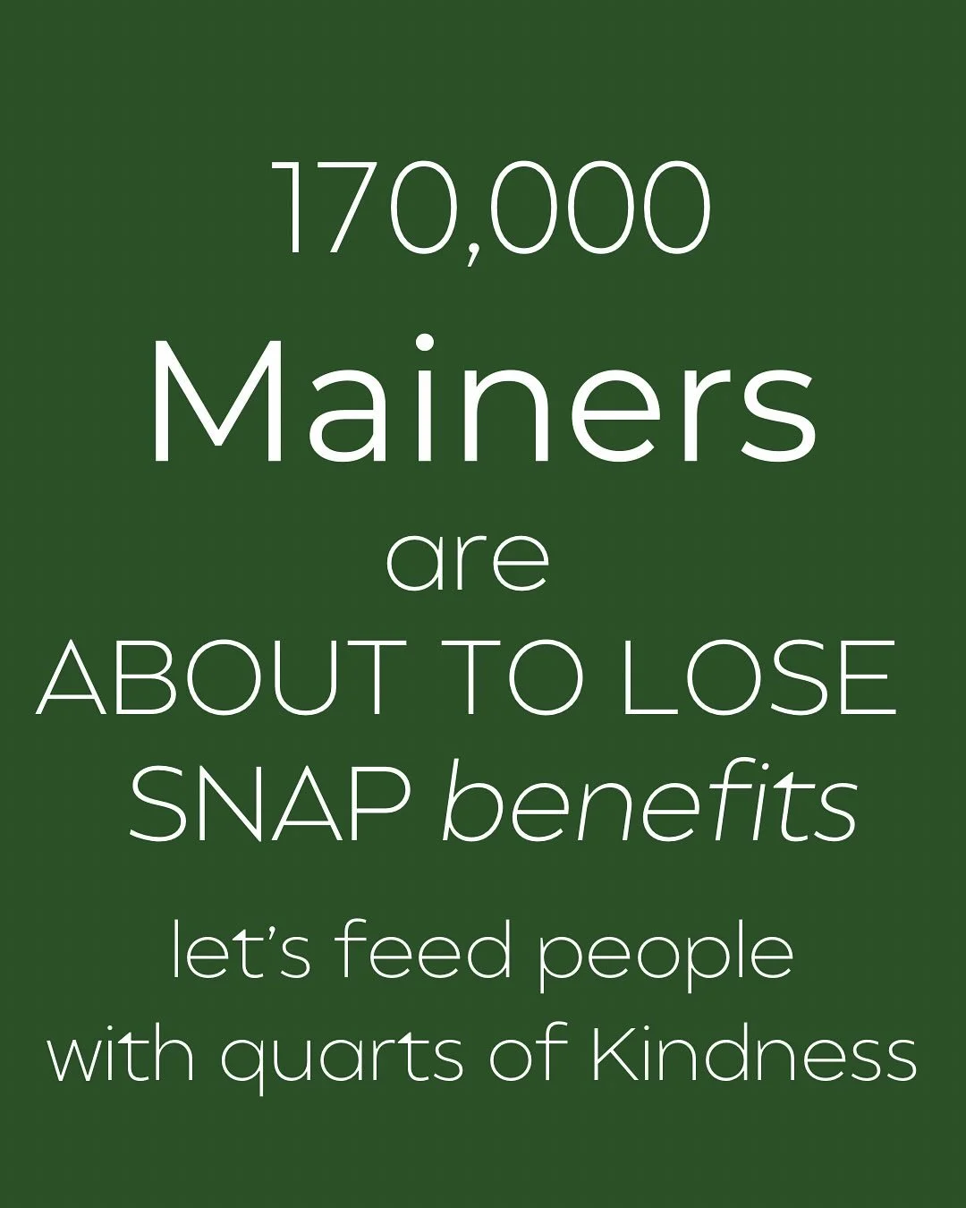 There’s so much uncertainty going on in our world these days. The USDA reported 170,000 Mainers are about to lose or have their SNAP benefits suspended. Many in our community will be affected. 
At Maggie Mae’s we believe no one should go
