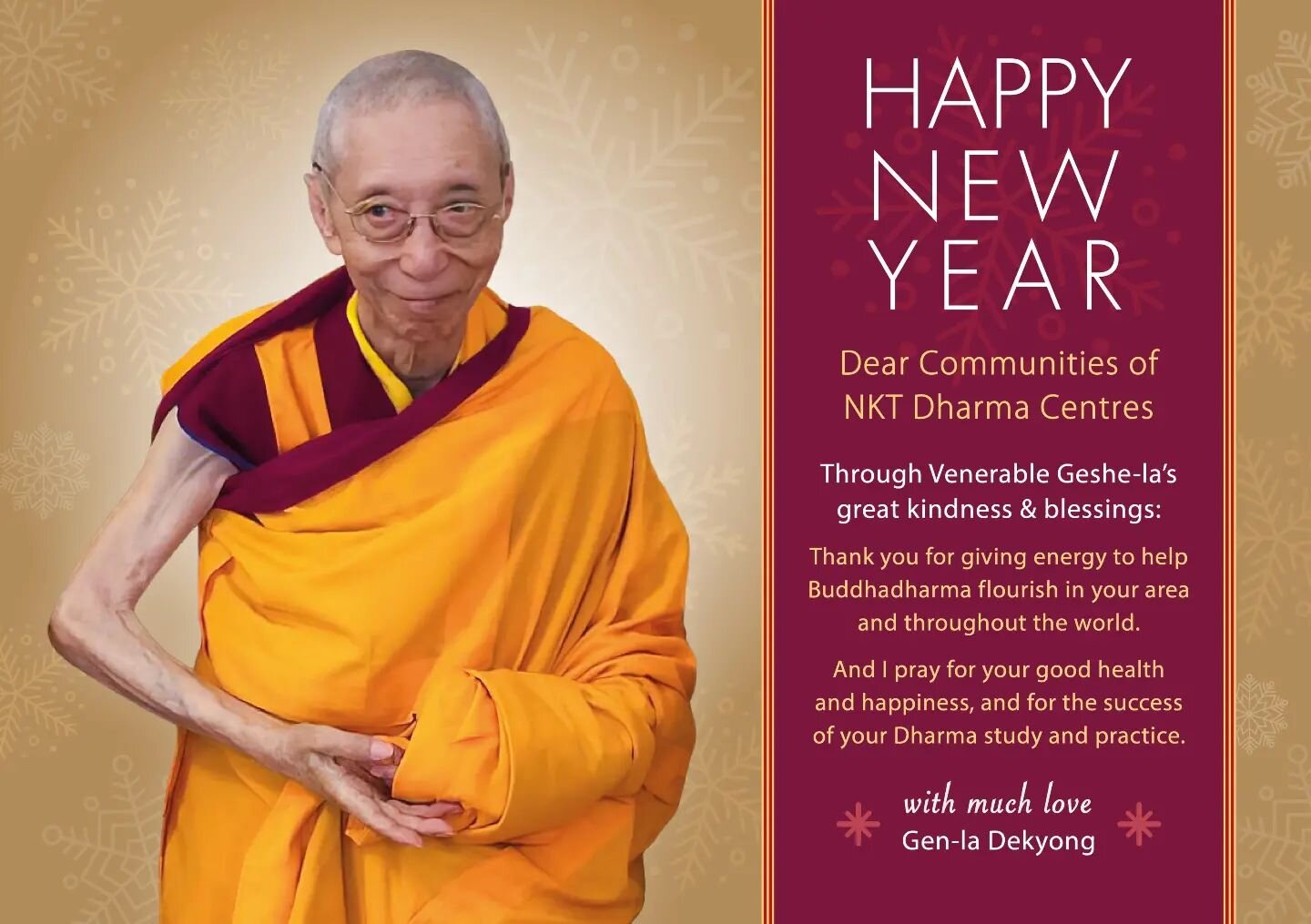 lNew Years wishes from Gen-la Dekyong.

HAPPY NEW YEAR

Dear communities of NKT Dharma centers. 
Through Venerable Geshe-la's  great kindness and blessings:

Thank you for giving energy to help  Buddhadharma flourish in your area and throughout the w