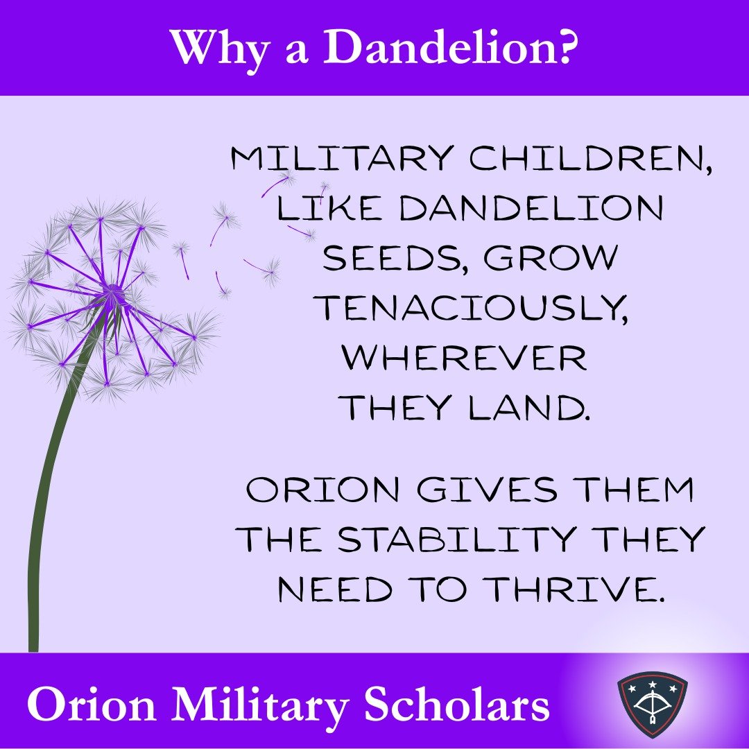 The symbol of military children is the dandelion, whose seeds tenaciously sprout wherever they land. With Orion's help, military children are given the opportunity to bloom and grow deep roots in one high school without interruption to academics, act