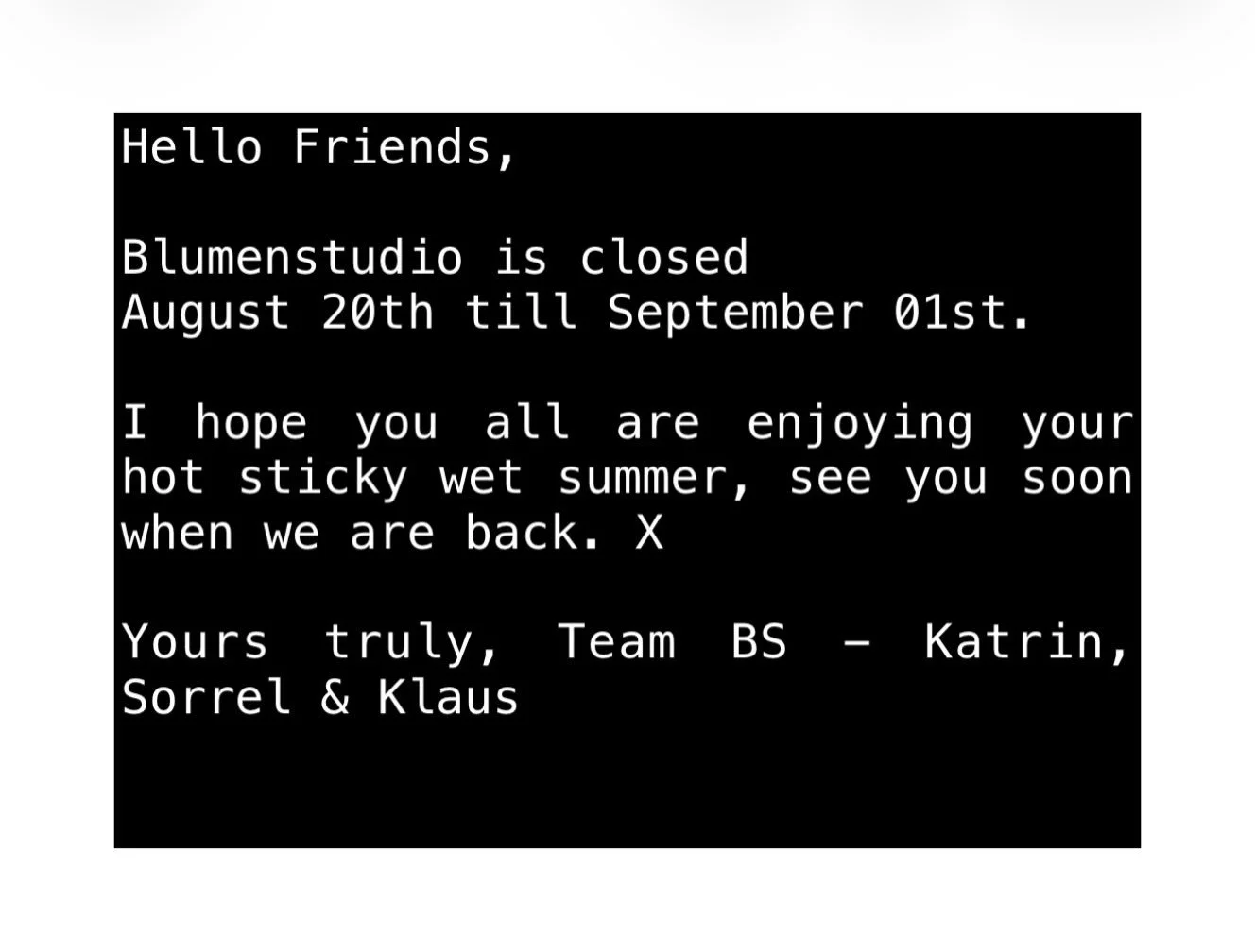 Hello Friends,
Please note blumenstudio will be closed till the 01st of September. Please order accordingly and thank you for your patience and understanding. See you soon when we are back. X
