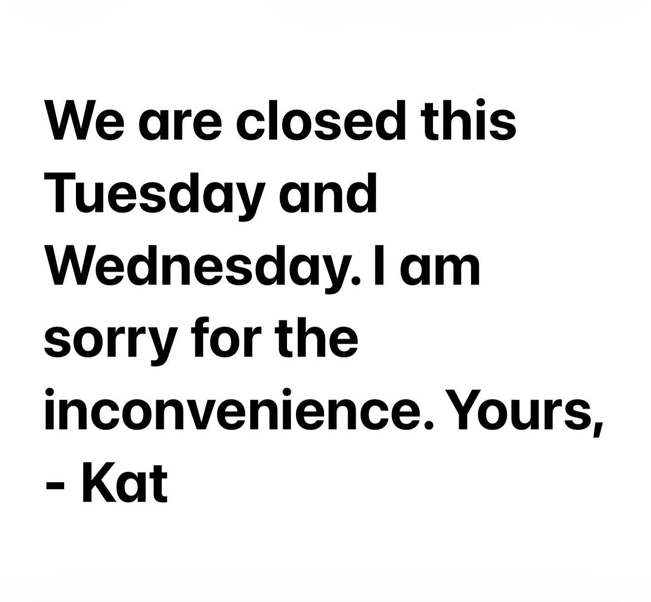 We are closed this Tuesday and Wednesday, sorry for the inconvenience, - Kat