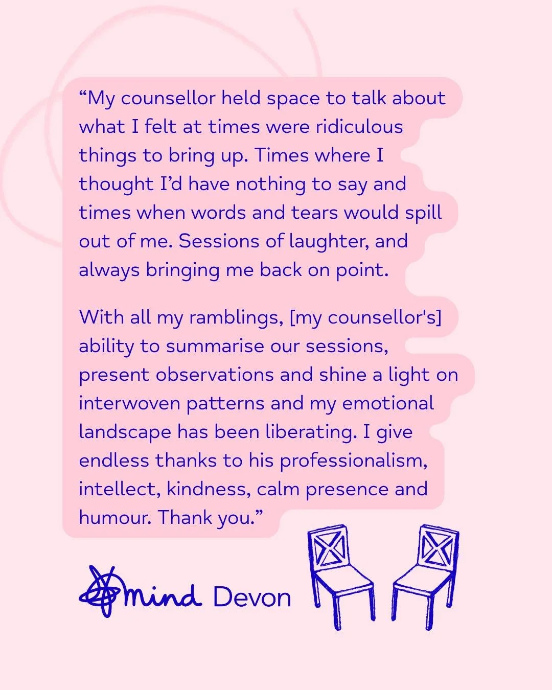 💬 Counselling Client Feedback 

Our affordable, high-quality counselling services are tailored to meet your specific individual needs, and we can currently offer up to 20 weekly sessions. If you are looking to access 1:1 support and talk to a profes
