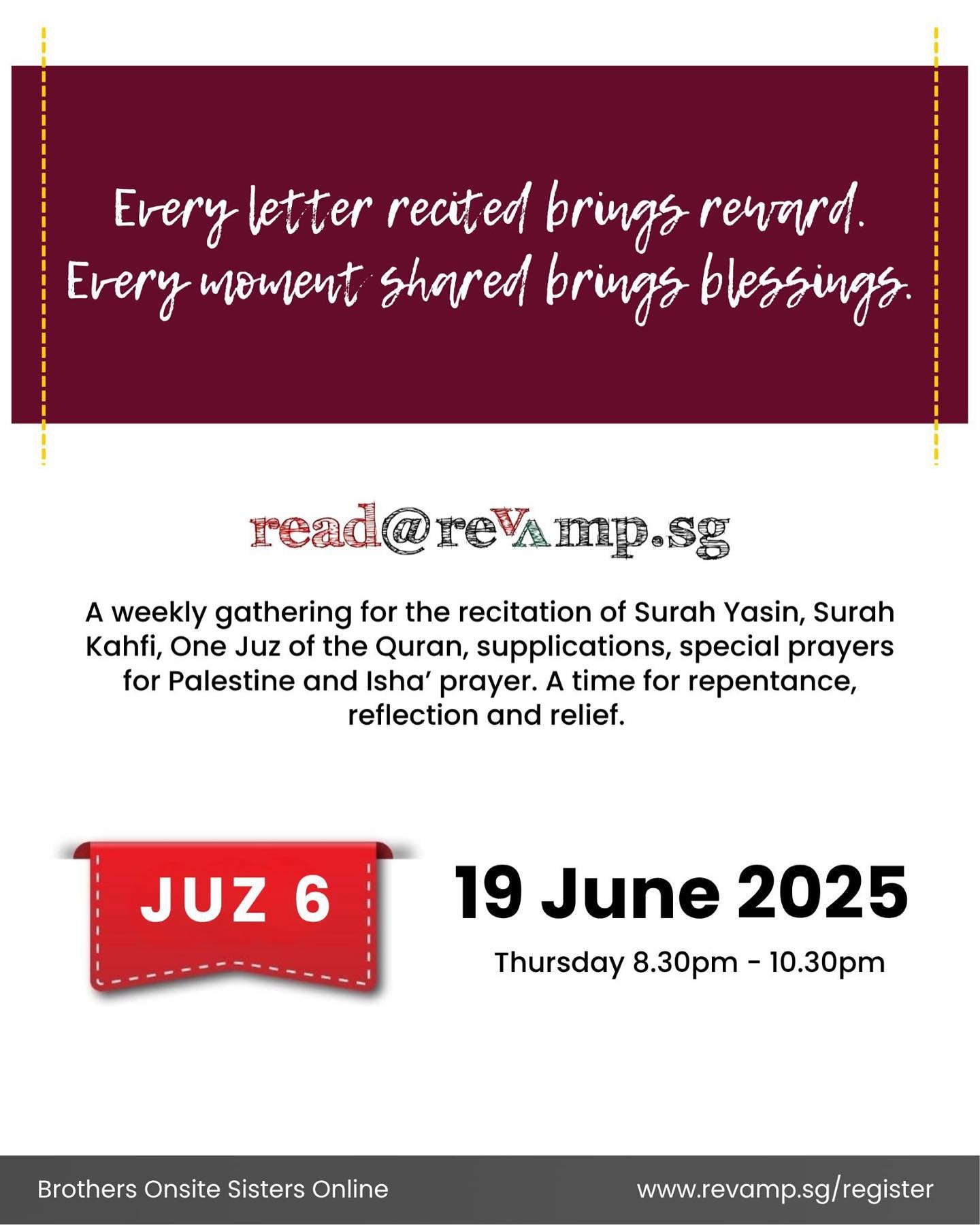 Next Juz 6 starts! Join us as we requench our souls with the Quran and sitting with God.

Brothers Onsite (Registration required):
Venue: 110 Lor 23 Geylang 
Victory Centre #05-05 Singapore 388410
Register at: revamp.sg/register

Sisters Online (No r