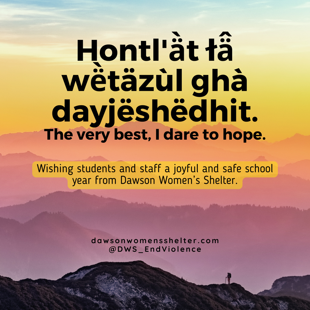  Image description: Text:Text: 'Hontl'àt tầ wetäzül ghà dayjeshödhit. The very best, I dare to hope. Wishing students and staff a joyful and safe school year from Dawson Women's Shelter. dawsonwomensshelter.com @DWS_EndViolence' on a background of co