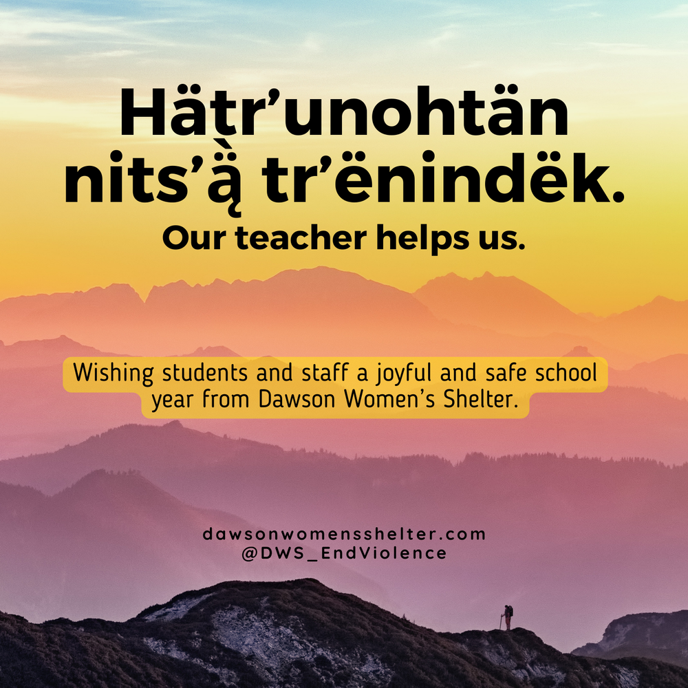  Image description: Text, 'Hätr' unohtän nits' Ä tr'ënindëk. Our teacher helps us. Wishing students and staff a joyful and safe school year from Dawson Women's Shelter. dawsonwomensshelter.com @DWS_EndViolence' on a background of colourful mountains.