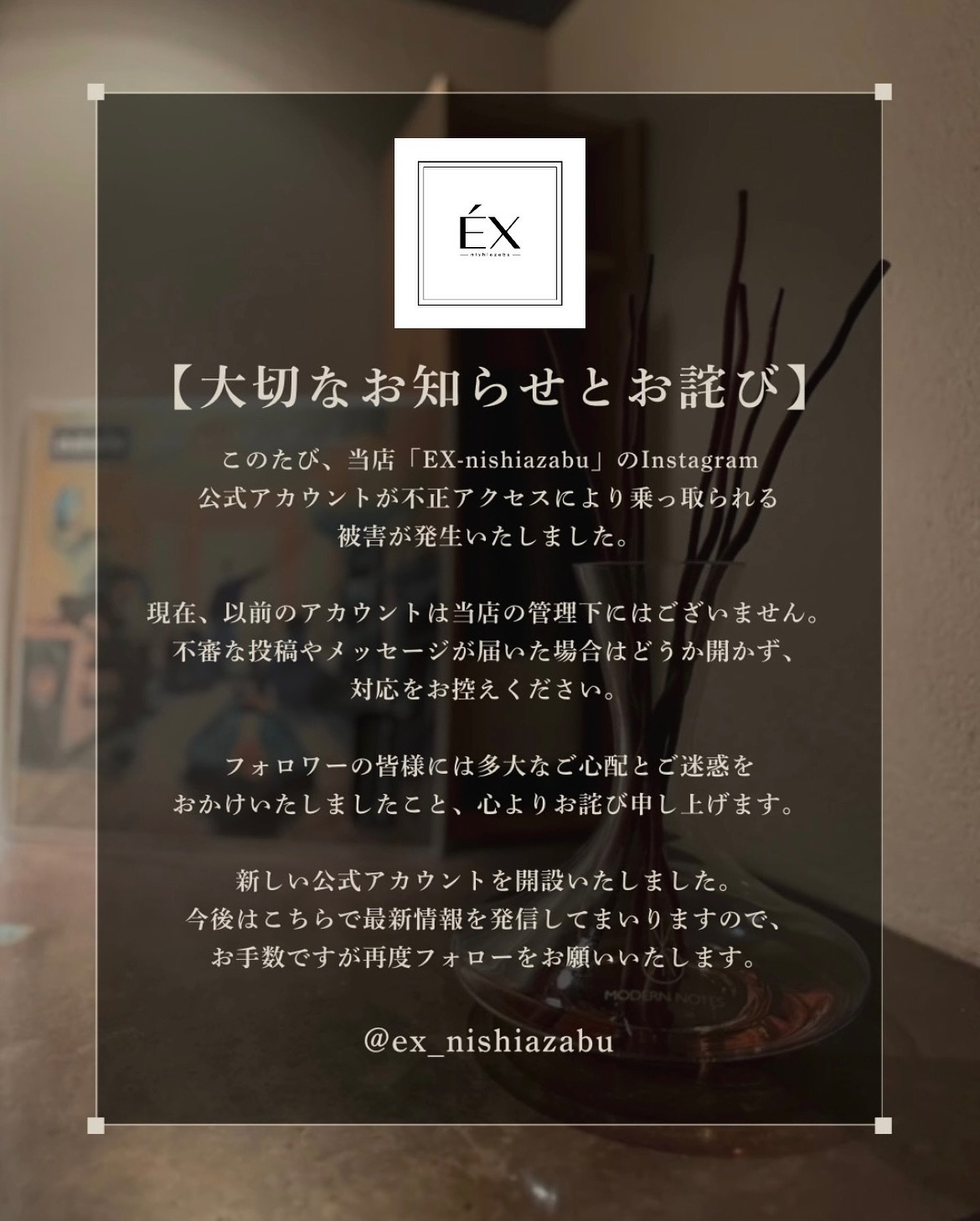 【大切なお知らせとお詫び】

このたび、当店「EX-nishiazabu」のInstagram
公式アカウントが不正アクセスにより乗っ取られる
被害が発生いたしました。

現在、以前のアカウントは当店の管理下にはございません。
不審な投稿やメッセージが届いた場合はどうか開かず、
対応をお控えください。

フォロワーの皆様には多大なご心配とご迷惑を
おかけいたしましたこと、心よりお詫び申し上げます。

新しい公式アカウントを開設いたしました。
今後はこちらで最新情報を発信してまいりますので、
お手