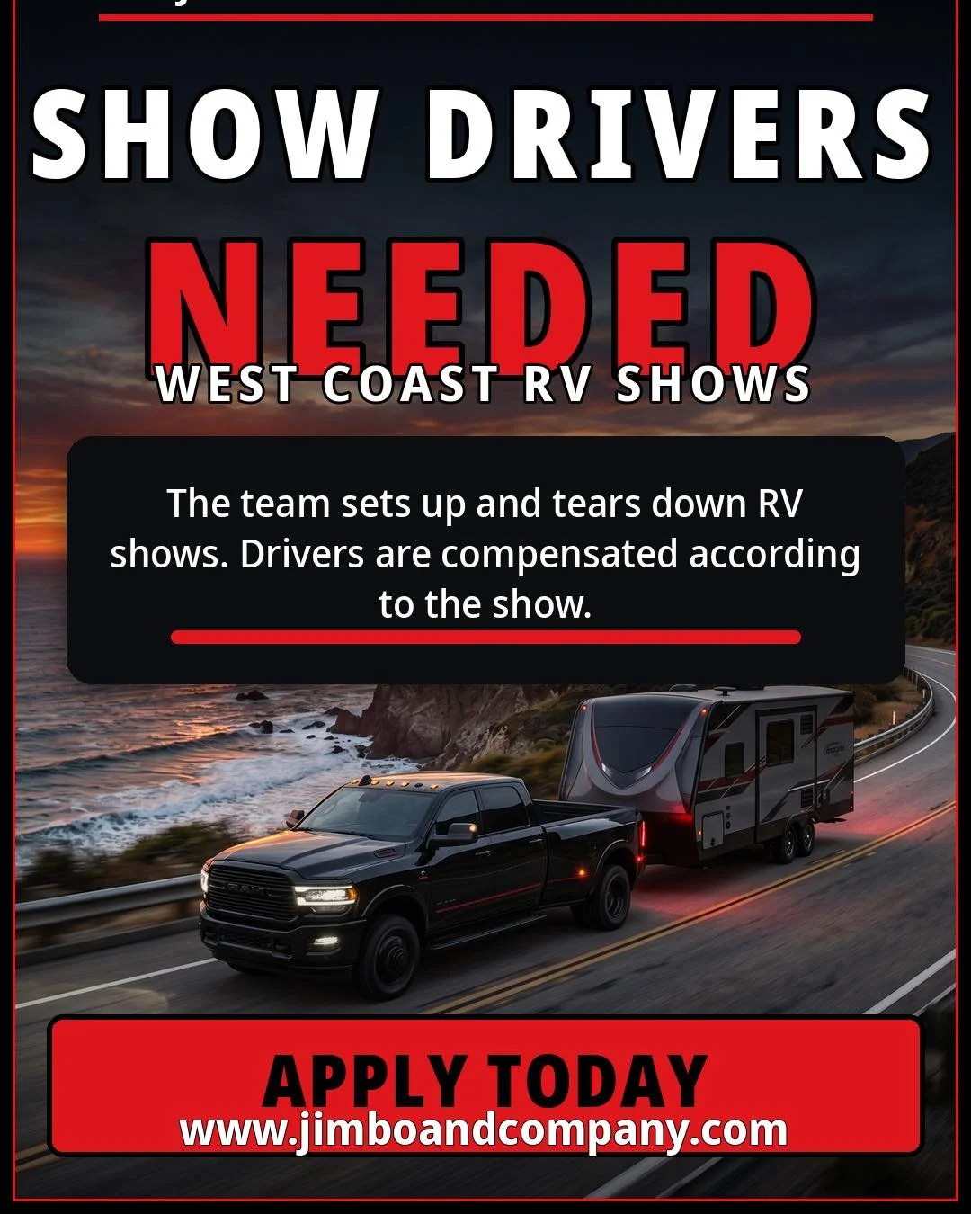 &bull;	&ldquo;SHOW DRIVERS NEEDED&rdquo;
&bull;	&ldquo;WEST COAST RV SHOWS&rdquo;
&bull;	&ldquo;The team sets up and tears down RV shows. Drivers are compensated according to the show.&rdquo;
&bull;	&ldquo;APPLY TODAY&rdquo;
&bull;	&ldquo;www.jimboan