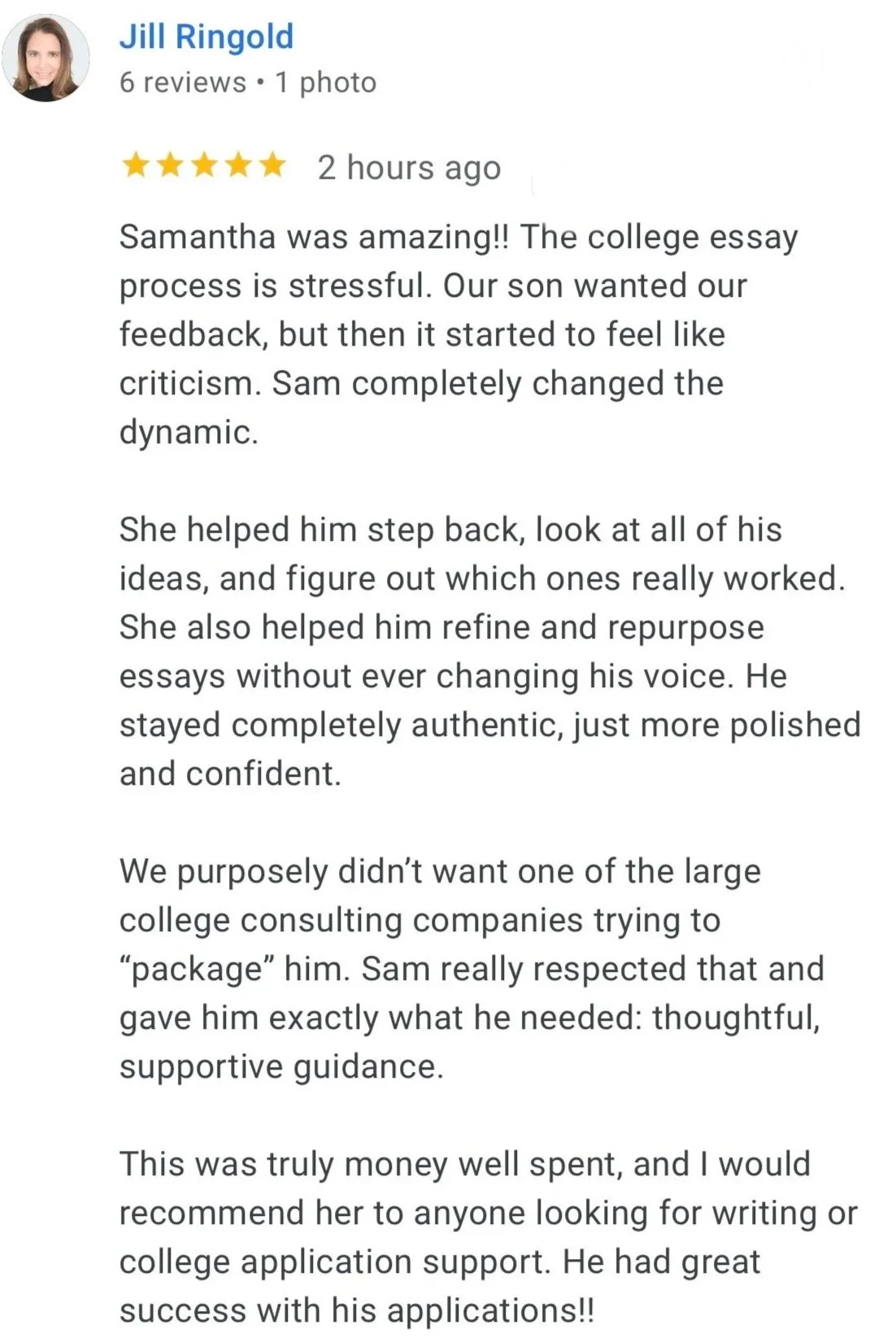 Jill Ringold, parent review: "we purpousely didn't want one of the large college consulting companies trying to 'package' our son. Sam really respected that and gave him exactly what he needed: thoughtful, supportive guidance..."
