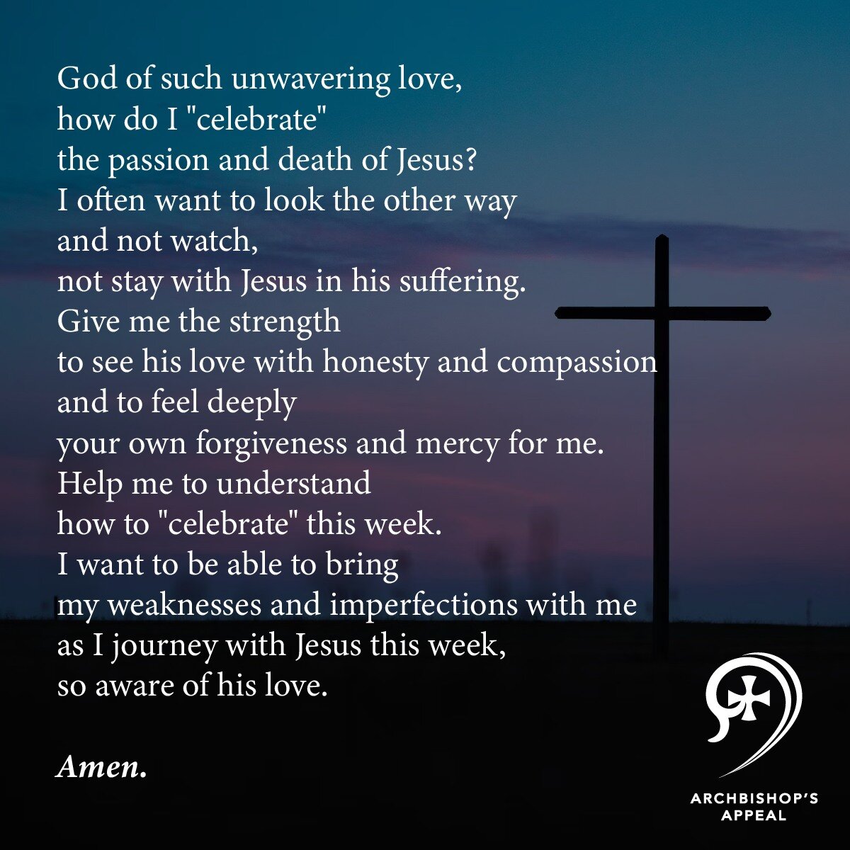 God of such unwavering love,
how do I &quot;celebrate&quot;
the passion and death of Jesus?
I often want to look the other way
and not watch,
not stay with Jesus in his suffering.
Give me the strength
to see his love with honesty and compassion
and t