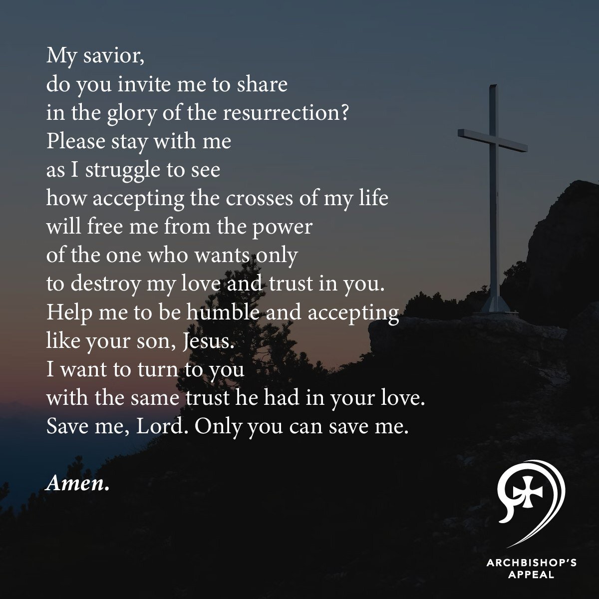 My savior,
do you invite me to share
in the glory of the resurrection?
Please stay with me
as I struggle to see
how accepting the crosses of my life
will free me from the power
of the one who wants only
to destroy my love and trust in you.
Help me to