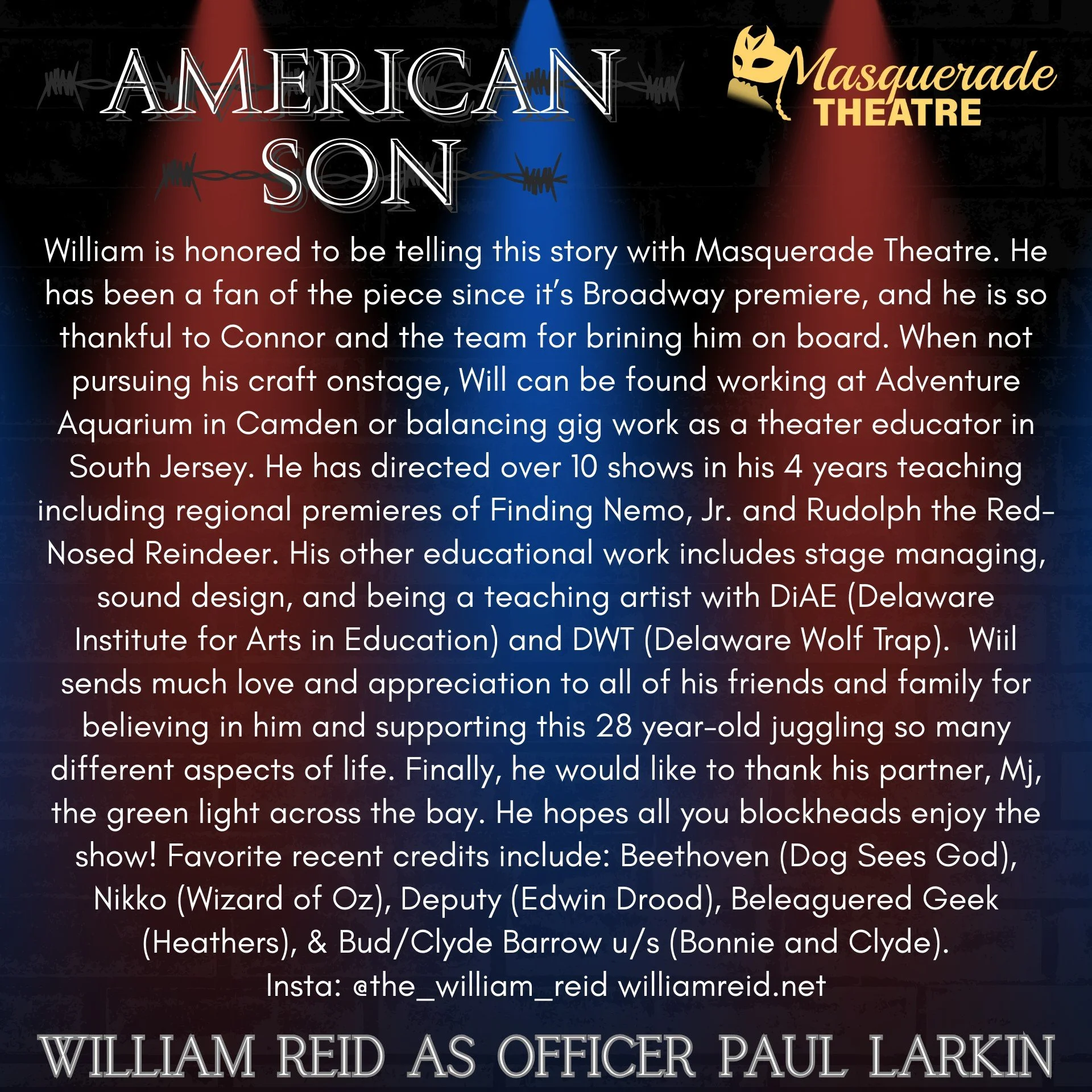 "AMERICAN SON" opens THIS FRIDAY, February 6th, at 8pm!

Today we highlight newcomer WILLIAM REID, who portrays Officer Paul Larkin!

William is honored to be telling this story with Masquerade Theatre. He has been a fan of the piece since 