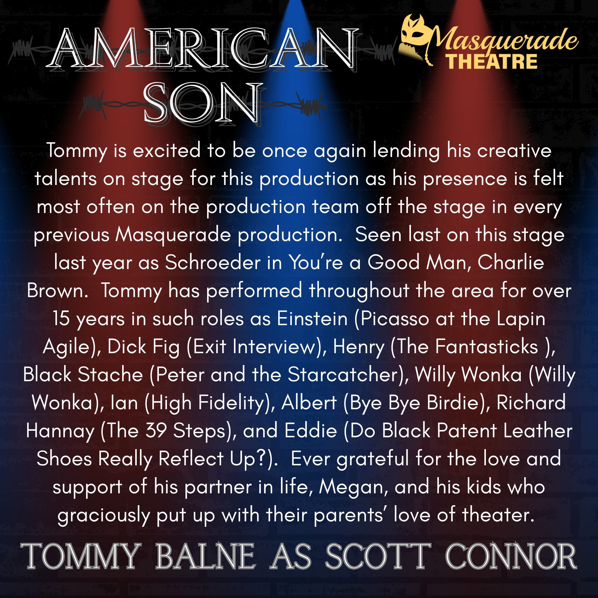 "AMERICAN SON" opens THIS FRIDAY, February 6th, at 8pm!

Today we highlight Masquerade Theatre's Managing Director AND seasoned performer TOMMY BALNE, who portrays Scott Connor!

Tommy is excited to be once again lending his creative talent