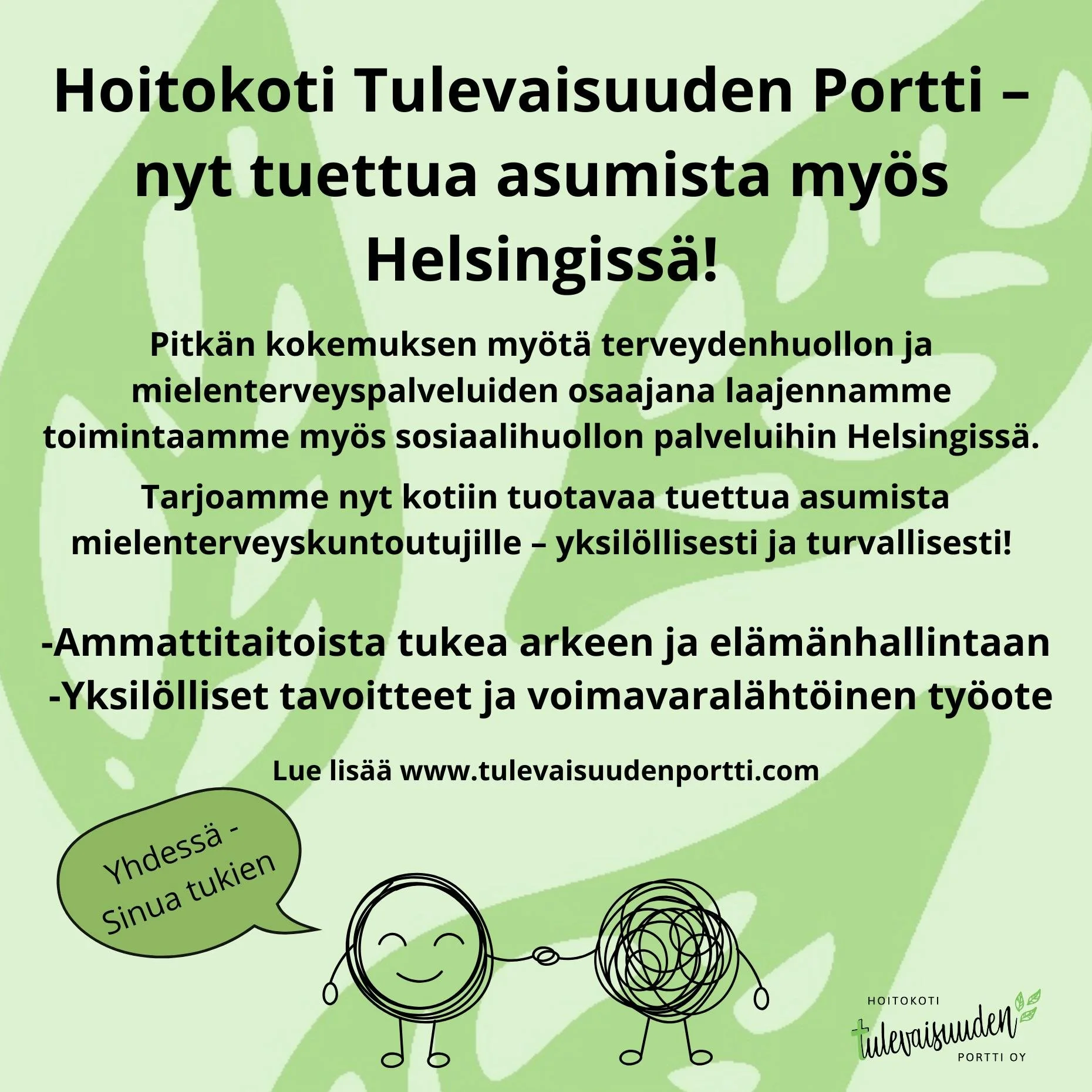 Hoitokoti Tulevaisuuden Portti &ndash; tuettua asumista nyt my&ouml;s Helsingiss&auml;!

Pitk&auml;n kokemuksen my&ouml;t&auml; terveydenhuollon ja mielenterveyspalveluiden osaajana laajennamme toimintaamme my&ouml;s sosiaalihuollon palveluihin.
Tarj