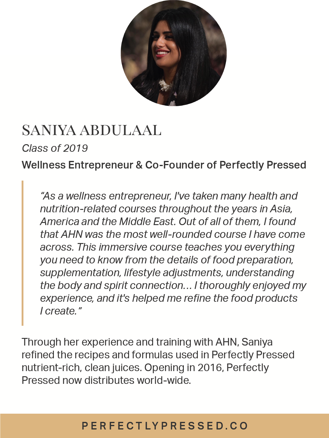  Through her experience and training with AHN, Saniya refined the recipes and formulas used in Perfectly Pressed nutrient-rich, clean juices. Opening in 2016, Perfectly Pressed now distributes world-wide. 