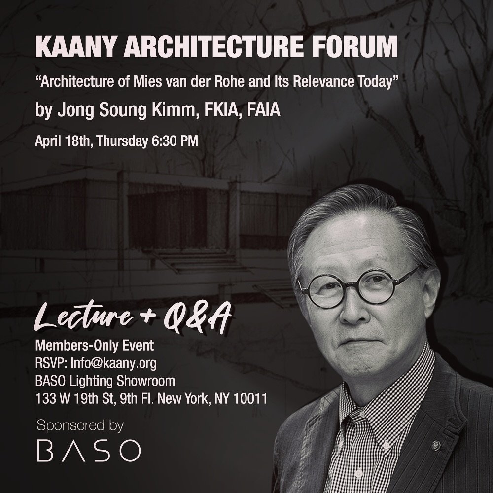 KAANY ARCHITECTURE FORUM
&quot;Architecture of Mies van der Rohe and Its Relevance Today&quot; by Jong Soung Kimm, FKIA, FAIA
April 18th, Thursday 6:30 PM

Members-Only Event
RSVP: Info@kaany.org
BASO Lighting Showroom
133 W 19th St, 9th Fl. New York