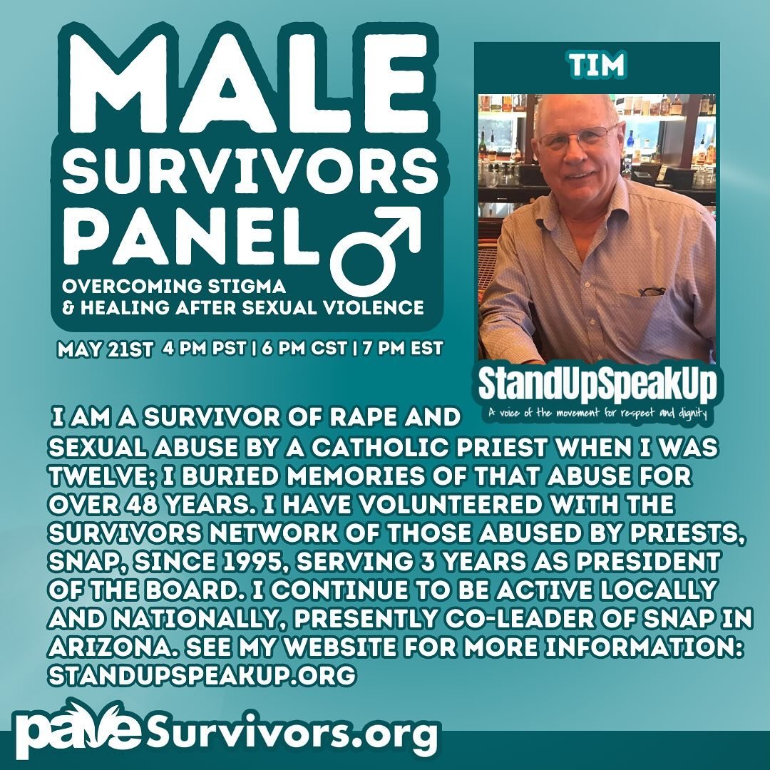 Meet Tim! He is one of our amazing panelists participating in our Male Survivor Panel this upcoming Tuesday, May 21st. Tim is a survivor of CSA by a clergy member, and he has been speaking out for many years through the organization Survivors Network