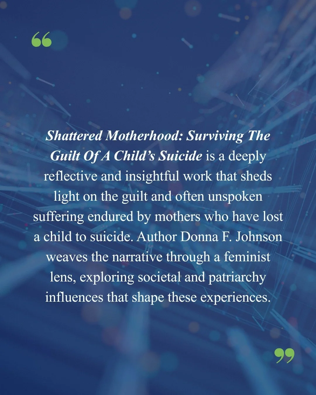 Review of Shattered Motherhood: Surviving The Guilt Of A Child&rsquo;s Suicide by Donna F. Johnson

By reviewer Julie Thomas in Counselling Australia Magazine 

"Shattered Motherhood: Surviving The Guilt Of A Child&rsquo;s Suicide is a deeply re