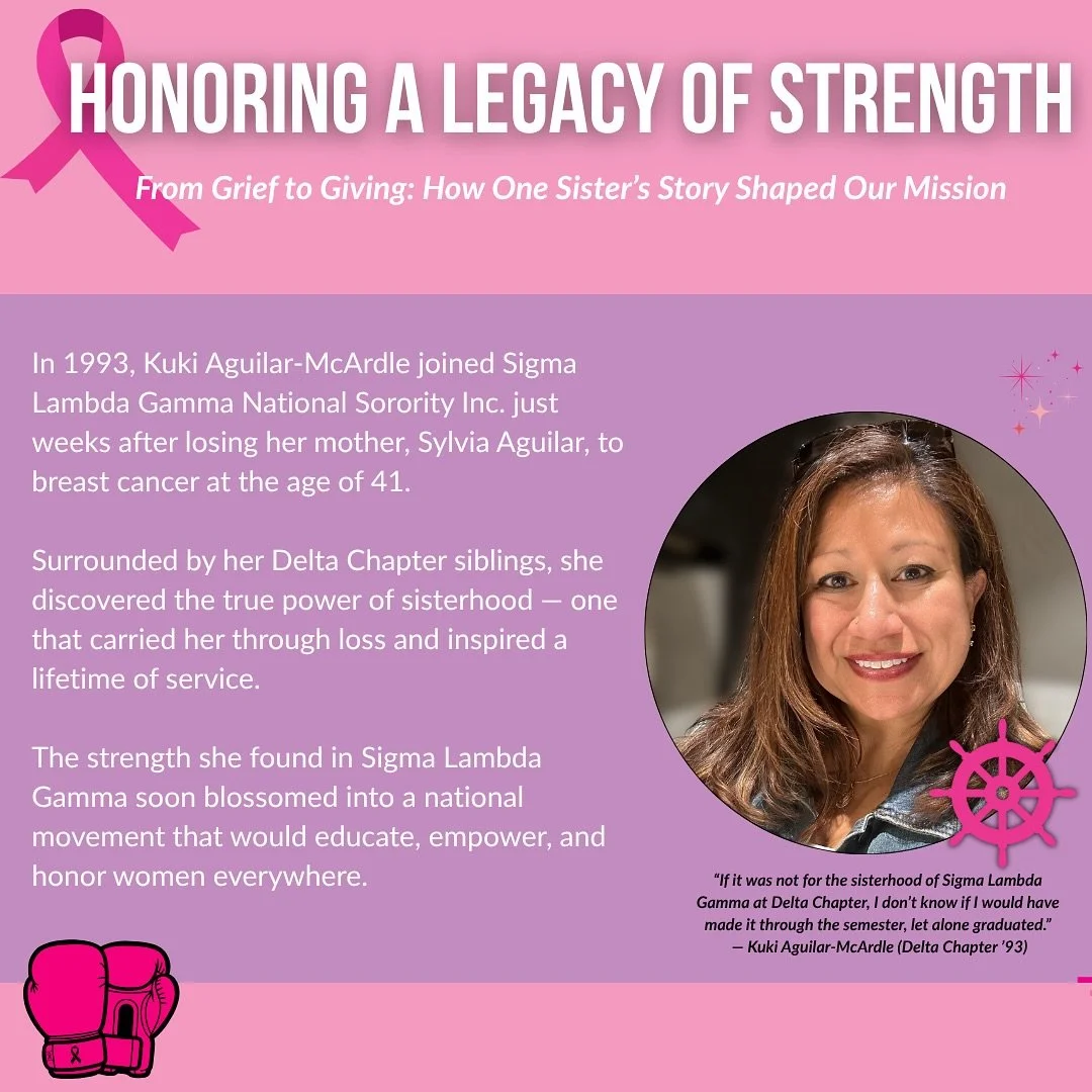 In 1993, Kuki Aguilar-McArdle (Delta Chapter &lsquo;93) joined Sigma Lambda Gamma just weeks after losing her mother, Sylvia Aguilar, to breast cancer at the age of 41. In her words, &ldquo;If it was not for the sisterhood of Sigma Lambda Gamma at De