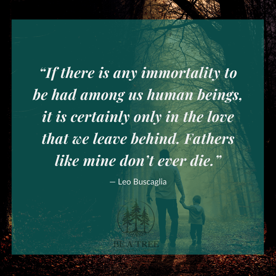 “If there is any immortality to be had among us human beings, it is certainly only in the love that we leave behind. Fathers like mine don’t ever die.” ―&nbsp;Leo Buscaglia