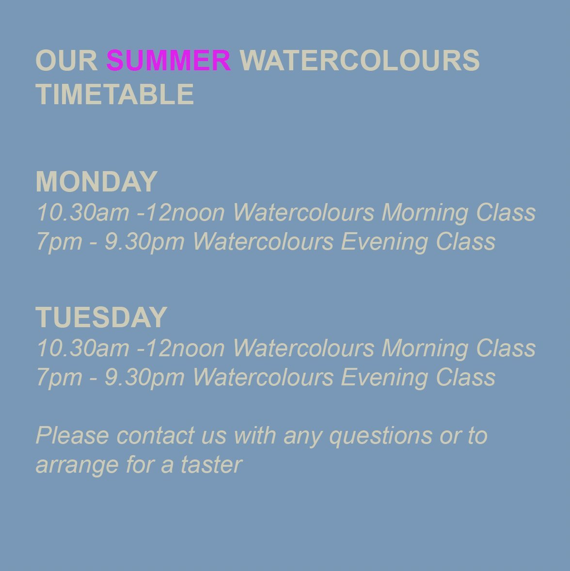 OUR SUMMER WATERCOLOURS TIMETABLE

MONDAY 
10.30am -12noon Watercolours Morning Class
7pm - 9.30pm Watercolours Evening Class

TUESDAY
10.30am -12noon Watercolours Morning Class
7pm - 9.30pm Watercolours Evening Class

Please contact us with any ques