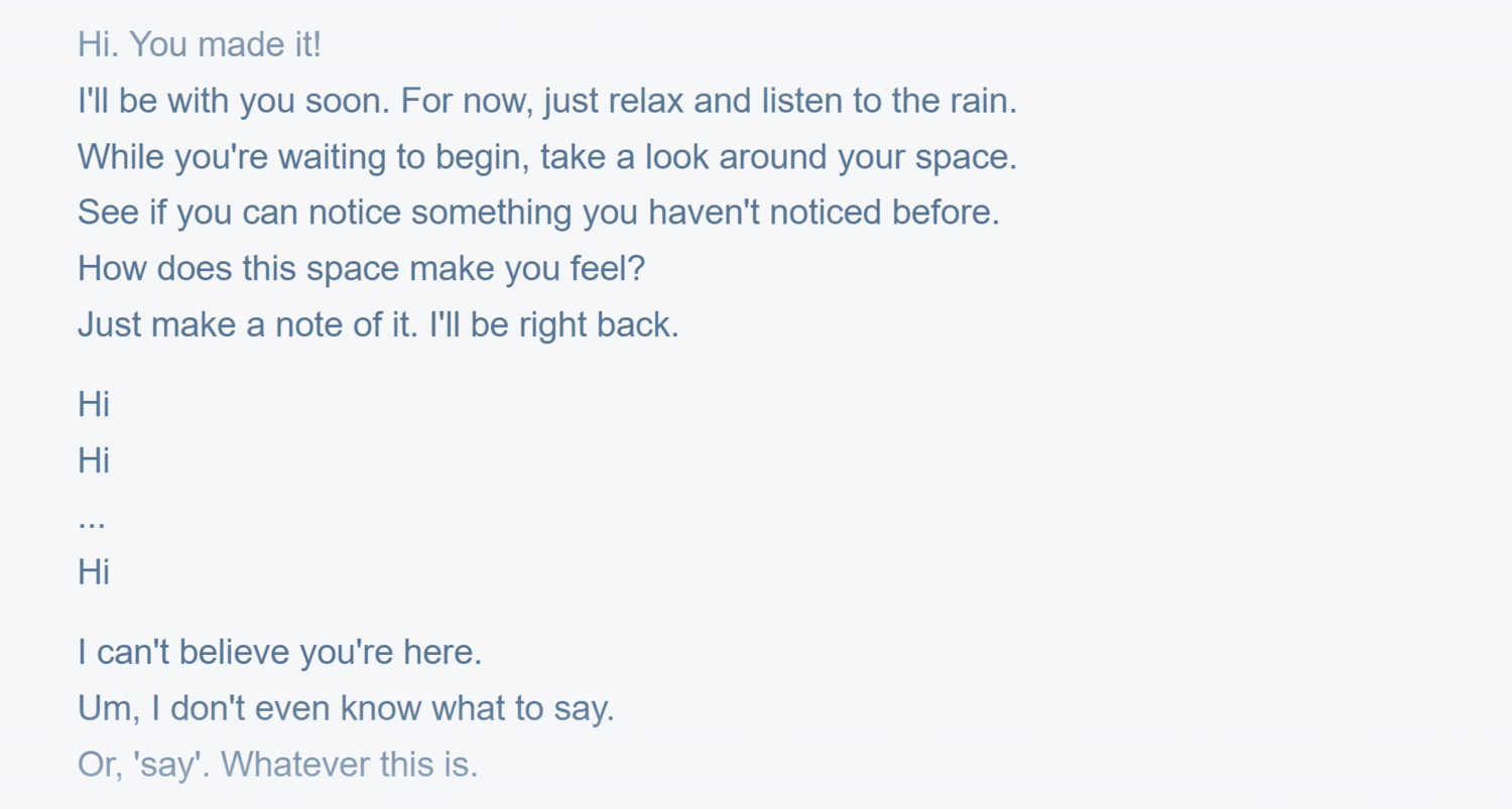 The welcome screen of Good Things To Do.Alt text: Navy words in san serif font on grey background that reads “Hi. You made it! I’ll be with you soon. For now, just relax and listen to the rain. While you’re waiting to begin, take a look around your space. See if you can notice something you haven’t noticed before. How does this space make you feel? Just make note of it. I’ll be right back. Hi. Hi. … Hi. I can’t believe you’re here. Um, I don’t even know what to say. Or, ‘say’. Whatever this is.”