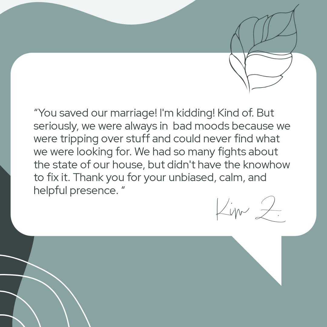 Quote on a decorative background reading, "You saved our marriage! I'm kidding! Kind of. But seriously, we were always in bad moods because we were tripping over stuff and could never find what we were looking for. We had so many fights about the state of our house, but didn't have the knowhow to fix it. Thank you for your unbiased, calm, and helpful presence. " - Kim Z."