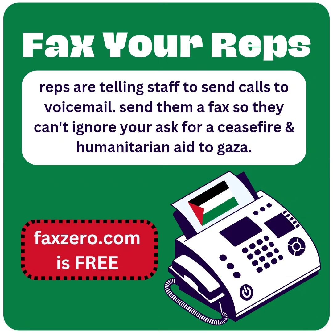FAX YOUR REPS. Congressional staffers are saying that they are being instructed to let all calls go to voicemail. Faxes are harder to ignore. 

Use faxzero.com to send a free online fax to your reps and tell them you want a ceasefire, an end to milit