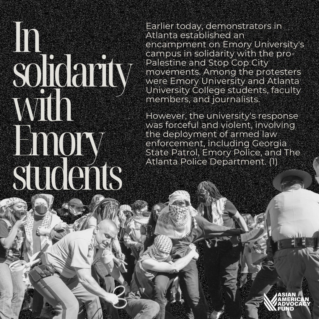 The Asian American Advocacy Fund condemns Emory University's response to today's planned day of peaceful demonstrations. We stand in strong and unwavering solidarity with the pro-Palestine and Stop Cop City movements in Atlanta and nation-wide.

We u