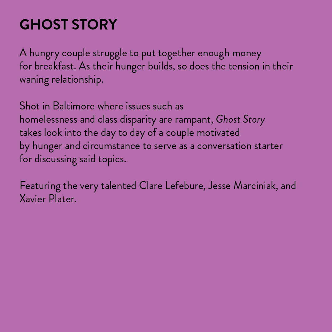  A hungry couple struggle to put together enough money for breakfast. As their hunger builds, so does the tension in their waning relationship.  Shot in Baltimore where issues such as homelessness and class disparity are rampant, Ghost Story takes a 