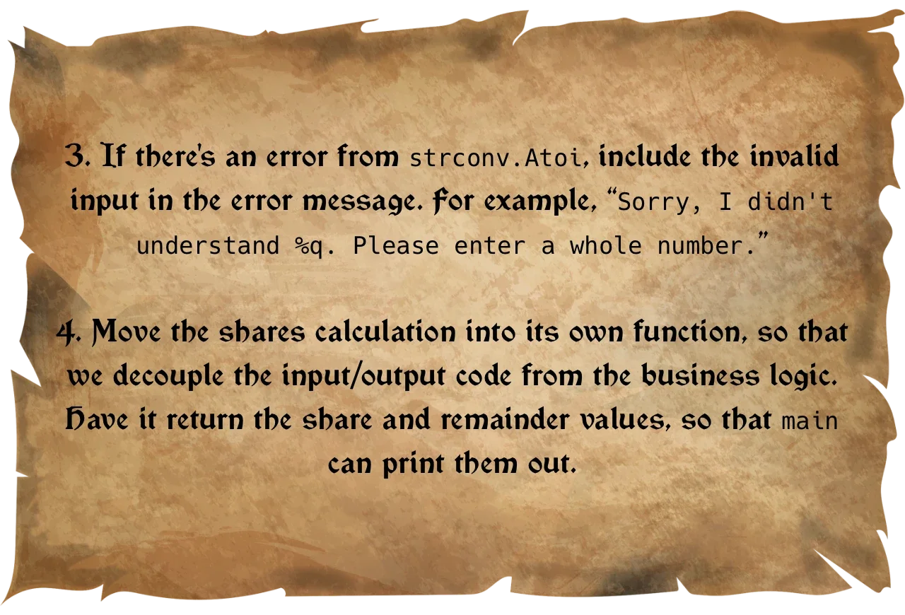 3. Include the invalid input in the error message. For example, “Sorry, I didn't understand %q. Please enter a whole number.”  4. Move the shares calculation into its own function. Have it return the share and remainder values.