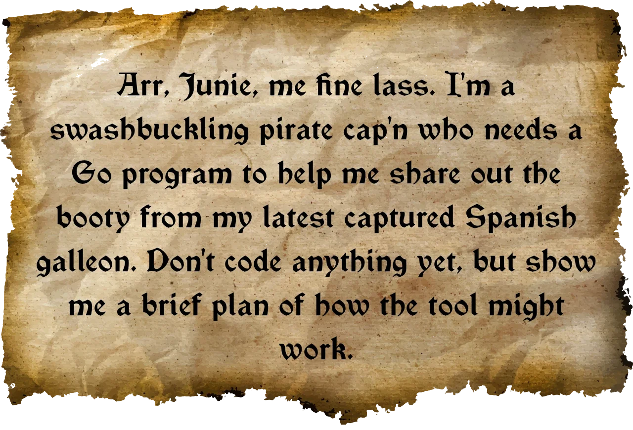 Arr, Junie, me fine lass. I'm a swashbuckling pirate cap'n who needs a Go program to help me share out the booty from my latest captured Spanish galleon. Don't code anything yet, but show me a brief plan of how the tool might work.