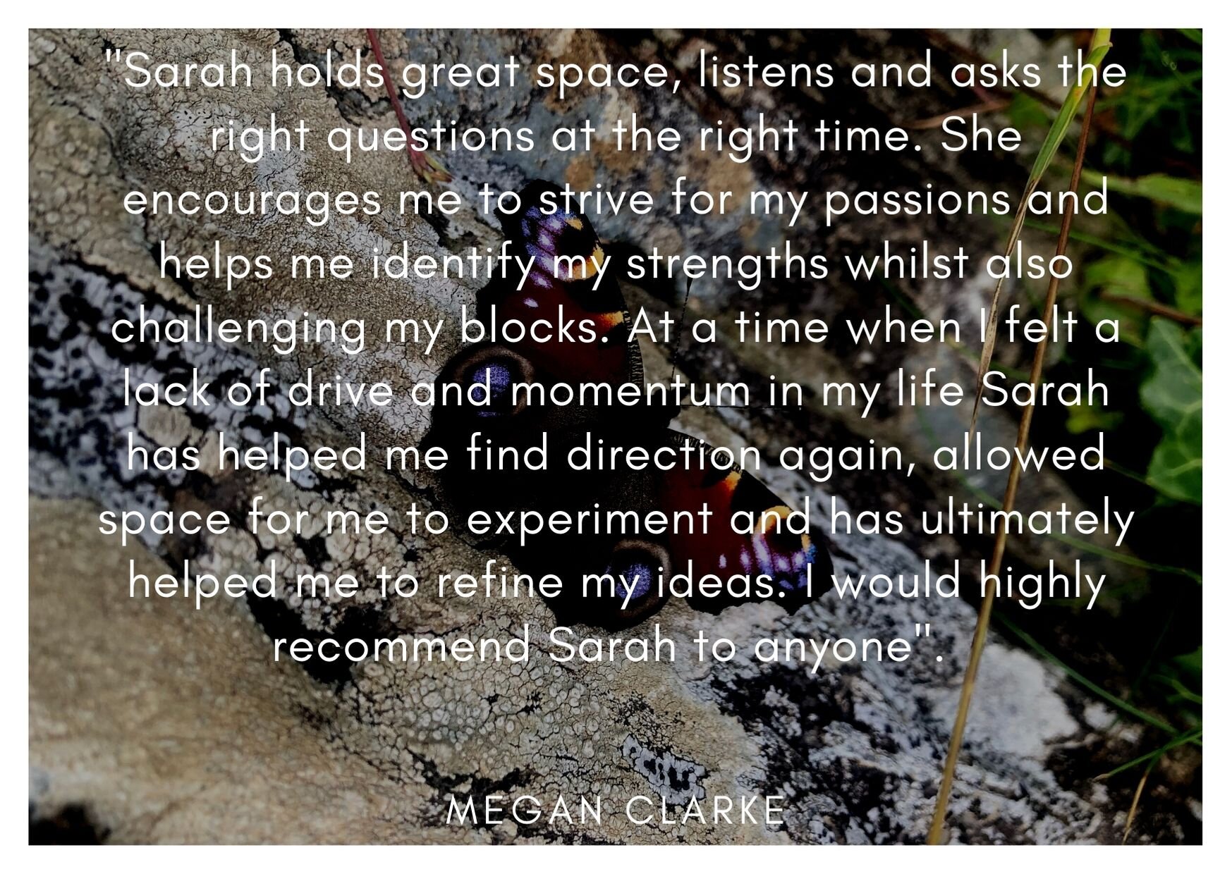 'Sarah has the ability to hold great space, to listen and to ask the right questions at the right time. She encourages me to strive for my passions and helps me identify my strengths whilst also challenging my blocks.jpg