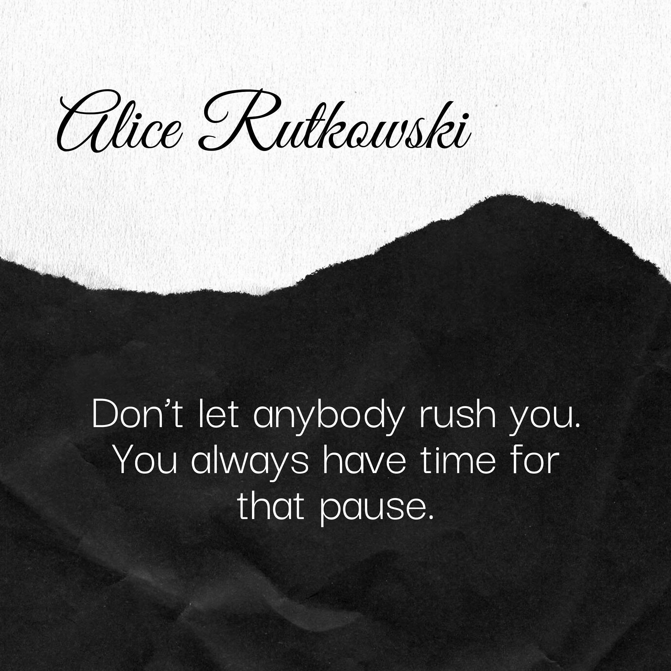 &ldquo;Don&rsquo;t let anybody rush you. You always have time for that pause.&rdquo;

One of my expressive arts teachers said that, and her words traveled deep into my bones. A full-bodied yes that touched every part of me. I realized I was rushing m