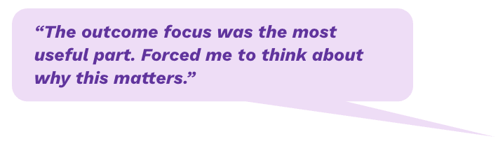 "The outcome focus was the most useful part. Forced me to think about why this matters."