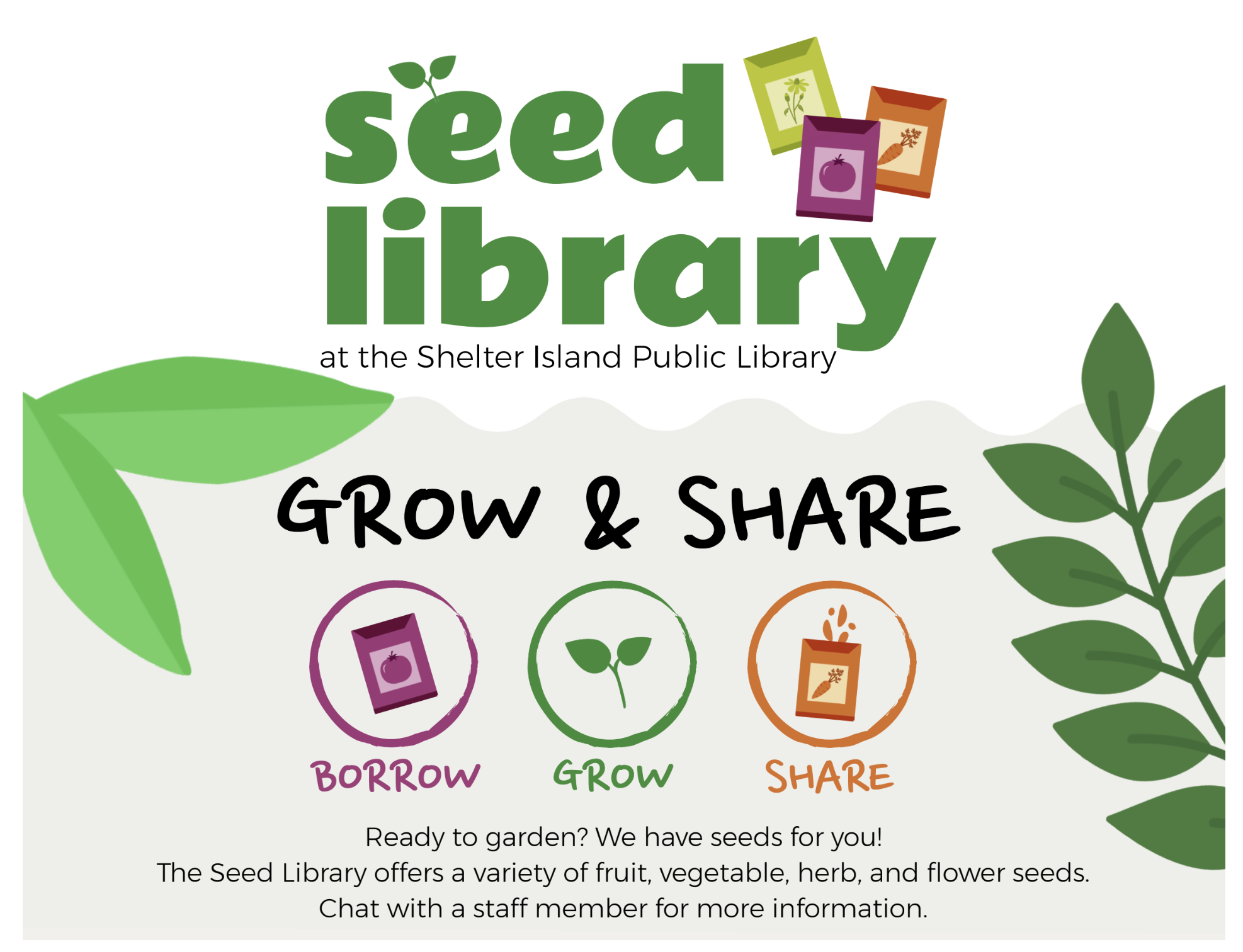 Seed library at the Shelter Island Public Library. Grow & Share. Read to garden? We have seeds for you! The seed library offers a variety of fruit, vegetable, herb, and flower seeds. Chat with a staff member for more information. 

A bright, nature-t