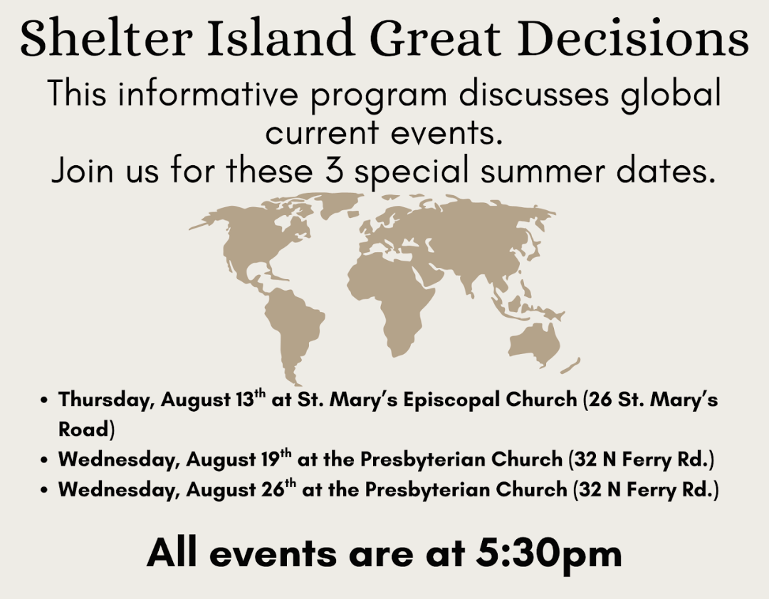 Shelter Island Great Decisions

This informative program discusses global current events. Join us for these 3 special summer dates.

Thursday, August 13th, at St. Mary's Episcopal Church (26 St. Mary's Road)

Wedneday, August 19th, at the Presbyteria