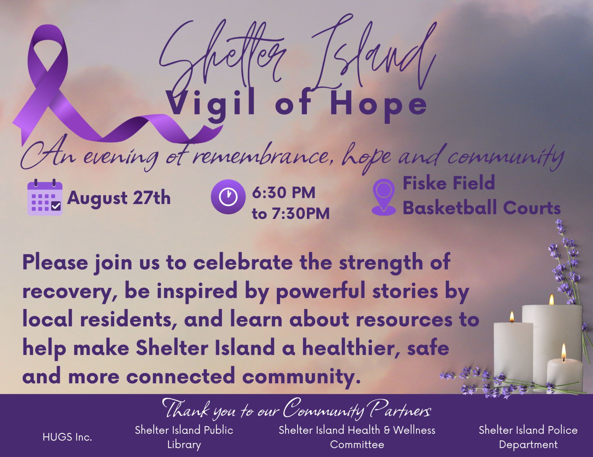 Shelter Island Vigil of Hope
Thursday, August 27th, 6:30 pm - 7:30 pm
Fiske Field Basketball Courts
Please join us to celebrate the strength of recovery, be inspired by powerful stories by local residents, and learn about resources to help make Shelt