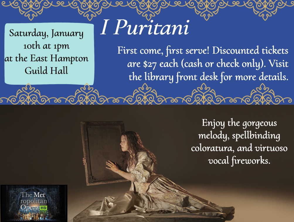 I Puritani
Saturday, January 10th, at 1:00 pm at the East Hampton Guild Hall. First come, first serve! Discounted tickets are $27 each (cash or check only). Visit the library front desk for more details. Enjoy the gorgeous melody, spellbinding colora