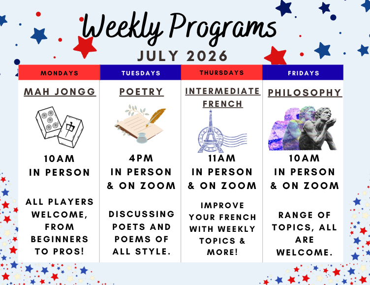Weekly Programs for July 2026

Mah Jongg - All players welcome from beginners to pro! Mondays at 10:00 am in person.

Intermediate French - Improve your French with weekly topics and more. Thursday at 11:00 am on Zoom and in person.

Philosophy - Ran