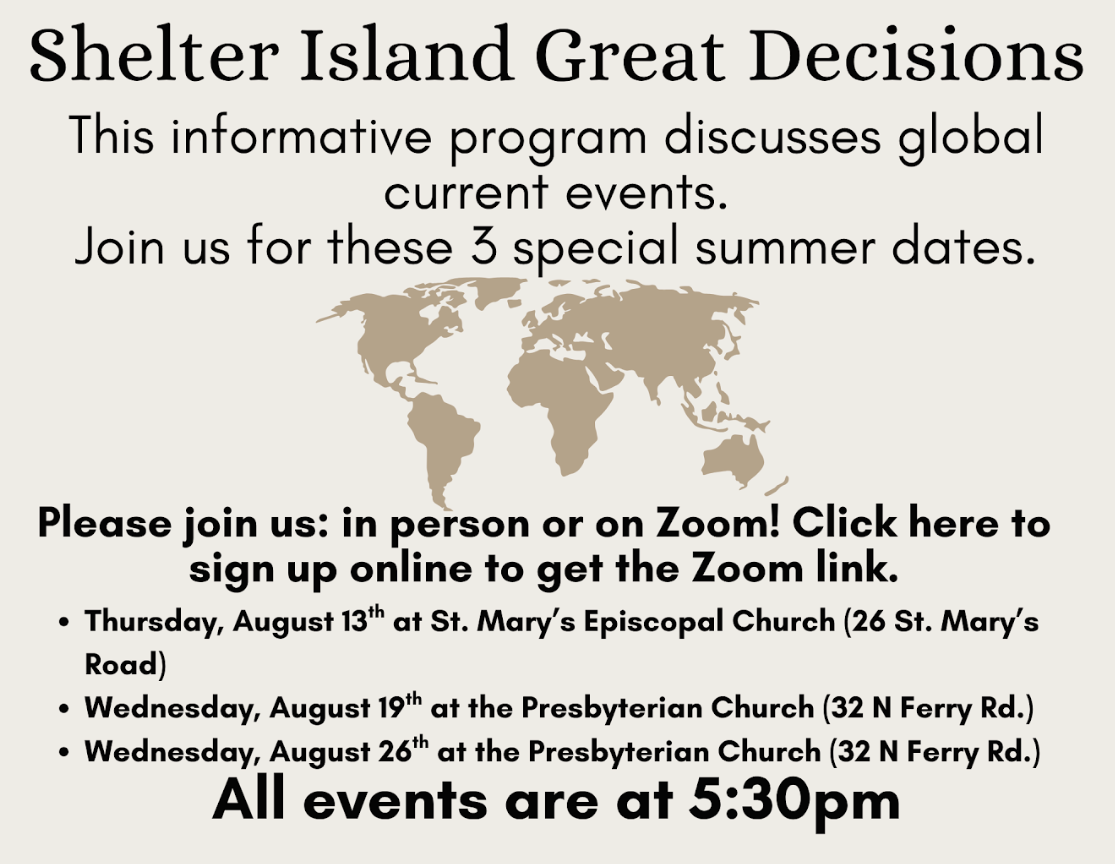 Shelter Island Great Decisions

This informative program discusses global current events. Join us for these 3 special summer dates.

Please join us: in person or on Zoom! Click here to sign up online and get the Zoom link.

Thursday, August 13th, at 