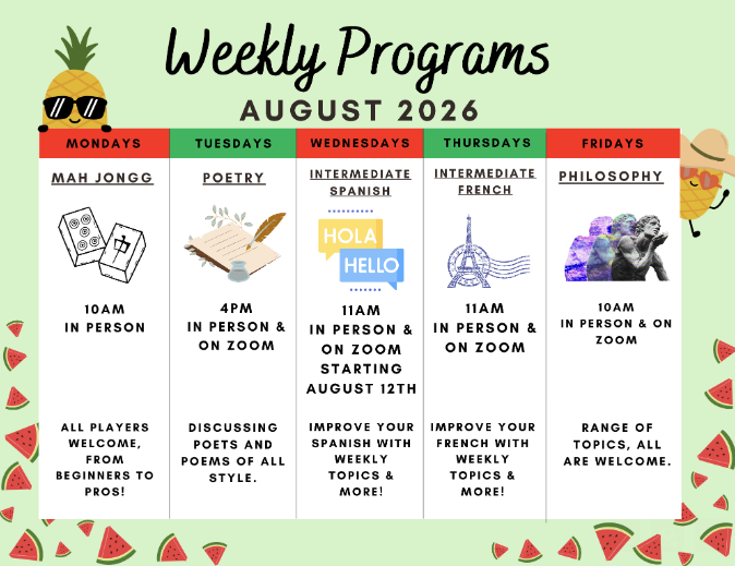 Weekly Programs August 2026

Mondays, Mah Jongg, 10 am - In Person
All players welcome, from beginners to pros.

Tuesdays, Poetry, 4 pm - In Person and Zoom
Discussing Poets and poems of all syle.

Wednesdays
Intermediate Spanish, 11 am - In Person a