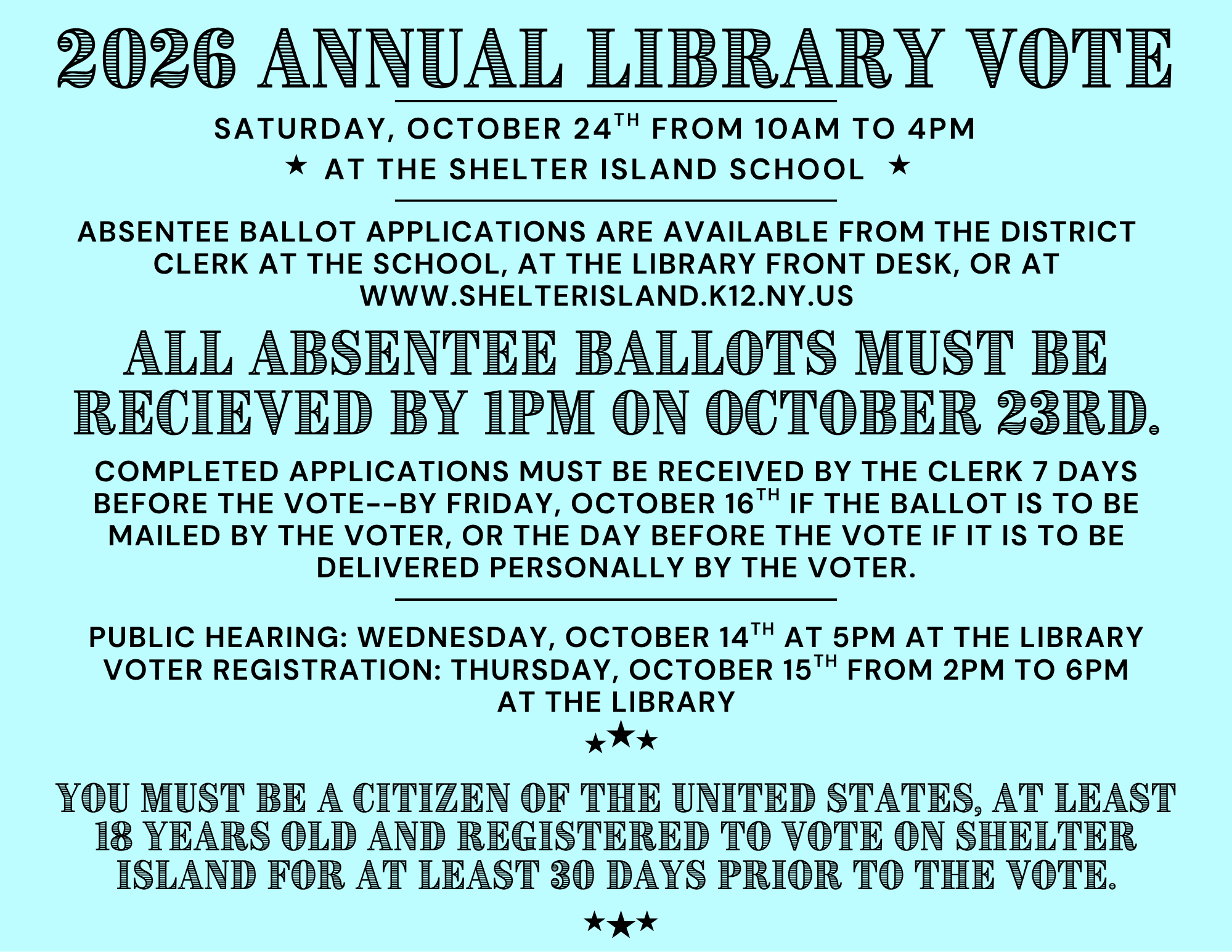 2026 ANNUAL LIBRARY VOTE
SATURDAY, OCTOBER 24TH FROM 10AM TO 4PM
AT THE SHELTER ISLAND SCHOOL
ABSENTEE BALLOT APPLICATIONS ARE AVAILABLE FROM THE DISTRICT
CLERK AT THE SCHOOL, AT THE LIBRARY FRONT DESK, OR AT
WWW.SHELTERISLAND.K12.NY.US
ALL ABSENTEE 