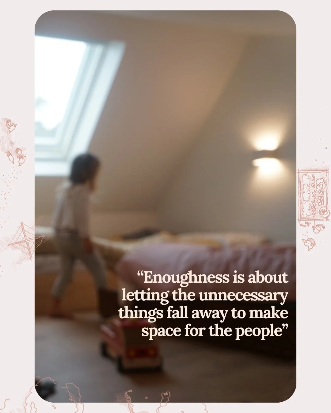 Enoughness is a state of contentment + sufficiency.

&ldquo;It is about letting the unnecessary things fall away to make space for the people. Our lives are just stuffed with things that we don&rsquo;t need. Enoughness is a question, not an answer. I