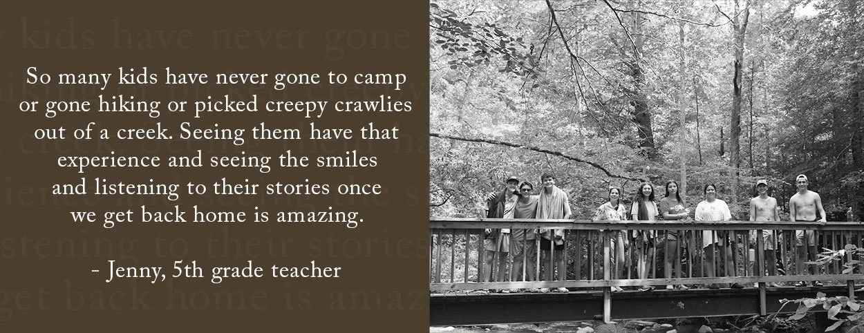 So many kids have never gone to camp or gone hiking or picked creepy crawlies out of a creek. Seeing them have that experience and seeing the smiles and listening to their stories once we get back home is amazing. - Jenny, 5th grade teacher