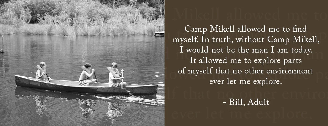 Camp Mikell allowed me to find myself. In truth, without Camp Mikell, I would not be the man I am today. It allowed me to explore parts of myself that no other environment ever let me explore. - Bill, Adult