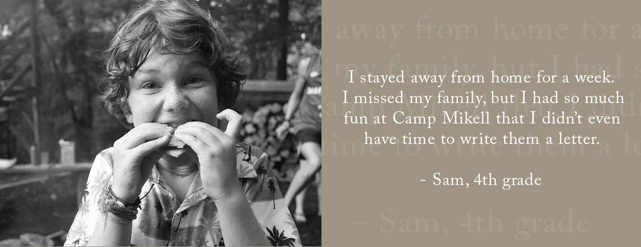 I stayed away from home for a week. I missed my family, but I had so much fun at Camp Mikell that I didn’t even have time to write them a letter. - Sam, 4th grade