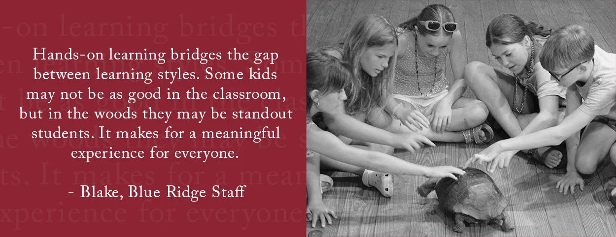 Hands-on learning bridges the gap between learning styles. Some kids may not be as good in the classroom, but in the woods they may be standout students. It makes for a meaningful experience for everyone. - Blake, Blue Ridge Staff